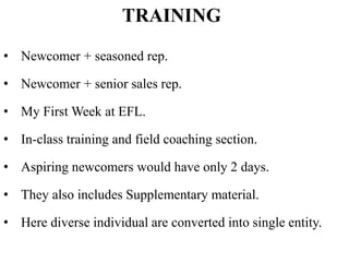 TRAINING
• Newcomer + seasoned rep.
• Newcomer + senior sales rep.
• My First Week at EFL.
• In-class training and field coaching section.
• Aspiring newcomers would have only 2 days.
• They also includes Supplementary material.
• Here diverse individual are converted into single entity.
 