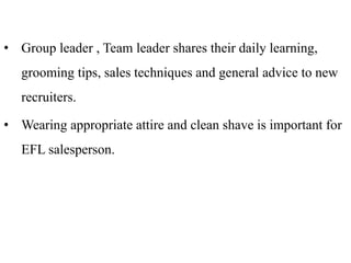 • Group leader , Team leader shares their daily learning,
grooming tips, sales techniques and general advice to new
recruiters.
• Wearing appropriate attire and clean shave is important for
EFL salesperson.
 