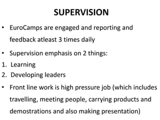 SUPERVISION
• EuroCamps are engaged and reporting and
feedback atleast 3 times daily
• Supervision emphasis on 2 things:
1. Learning
2. Developing leaders
• Front line work is high pressure job (which includes
travelling, meeting people, carrying products and
demostrations and also making presentation)
 
