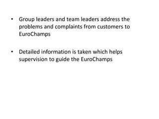 • Group leaders and team leaders address the
problems and complaints from customers to
EuroChamps
• Detailed information is taken which helps
supervision to guide the EuroChamps
 