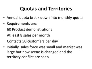 Quotas and Territories
• Annual quota break down into monthly quota
• Requirements are:
60 Product demonstrations
At least 8 sales per month
Contacts 50 customers per day
• Initially, sales force was small and market was
large but now scene is changed and the
territory conflict are seen
 