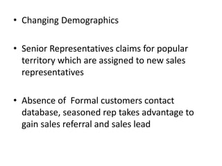 • Changing Demographics
• Senior Representatives claims for popular
territory which are assigned to new sales
representatives
• Absence of Formal customers contact
database, seasoned rep takes advantage to
gain sales referral and sales lead
 
