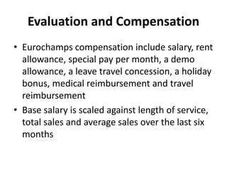Evaluation and Compensation
• Eurochamps compensation include salary, rent
allowance, special pay per month, a demo
allowance, a leave travel concession, a holiday
bonus, medical reimbursement and travel
reimbursement
• Base salary is scaled against length of service,
total sales and average sales over the last six
months
 