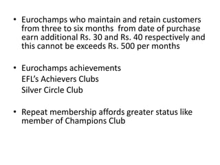 • Eurochamps who maintain and retain customers
from three to six months from date of purchase
earn additional Rs. 30 and Rs. 40 respectively and
this cannot be exceeds Rs. 500 per months
• Eurochamps achievements
EFL’s Achievers Clubs
Silver Circle Club
• Repeat membership affords greater status like
member of Champions Club
 