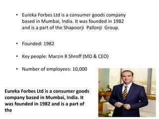 • Eureka Forbes Ltd is a consumer goods company
based in Mumbai, India. It was founded in 1982
and is a part of the Shapoorji Pallonji Group.
• Founded: 1982
• Key people: Marzin R Shroff (MD & CEO)
• Number of employees: 10,000
Eureka Forbes Ltd is a consumer goods
company based in Mumbai, India. It
was founded in 1982 and is a part of
the
 