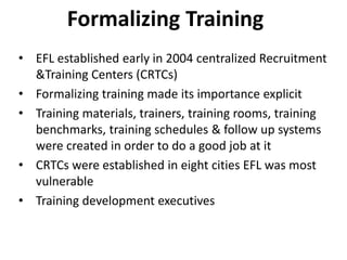 Formalizing Training
• EFL established early in 2004 centralized Recruitment
&Training Centers (CRTCs)
• Formalizing training made its importance explicit
• Training materials, trainers, training rooms, training
benchmarks, training schedules & follow up systems
were created in order to do a good job at it
• CRTCs were established in eight cities EFL was most
vulnerable
• Training development executives
 