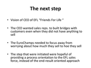 The next step
• Vision of CEO of EFL “Friends For Life “
• The CEO wanted sales reps. to built bridges with
customers even when they did not have anything to
sell
• The EuroChamps needed to focus away from
worrying about how much they sell to hoe they sell
• The step that were initiated were hopeful of
providing a process orientation to the EFL sales
force, instead of the end-result oriented approach
 