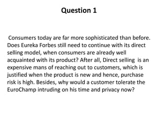 Question 1
Consumers today are far more sophisticated than before.
Does Eureka Forbes still need to continue with its direct
selling model, when consumers are already well
acquainted with its product? After all, Direct selling is an
expensive mans of reaching out to customers, which is
justified when the product is new and hence, purchase
risk is high. Besides, why would a customer tolerate the
EuroChamp intruding on his time and privacy now?
 