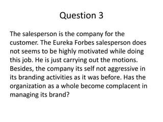 Question 3
The salesperson is the company for the
customer. The Eureka Forbes salesperson does
not seems to be highly motivated while doing
this job. He is just carrying out the motions.
Besides, the company its self not aggressive in
its branding activities as it was before. Has the
organization as a whole become complacent in
managing its brand?
 