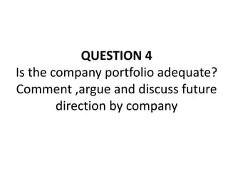 QUESTION 4
Is the company portfolio adequate?
Comment ,argue and discuss future
direction by company
 