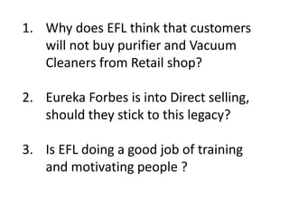 1. Why does EFL think that customers
will not buy purifier and Vacuum
Cleaners from Retail shop?
2. Eureka Forbes is into Direct selling,
should they stick to this legacy?
3. Is EFL doing a good job of training
and motivating people ?
 