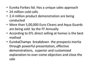 • Eureka Forbes ltd. Has a unique sales approach
• 24 million cold calls
• 2.4 million product demonstration are being
conducted
• More than 5,00,000 Euro Cleans and Aqua Guards
are being sold by the FF Annually
• According to EFL direct selling at homes is the best
method
• EurekaChamps breakdown the prospects inertia
through powerful presentation, effective
demonstrations, superior and customized
explanation to over-come objection and close the
sale
 