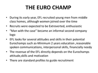 THE EURO CHAMP
• During its early year, EFL recruited young men from middle
class homes, although women joined over the time
• Recruits were expected to be Extroverted, enthusiastic
• “Man with the case” became an informal second company
logo
• EFL looks for several attitudes and skills in their potential
Eurochamps such as-Minimum 2 years education ,reasonable
spoken communications, interpersonal skills, financially needy
• The revenue of the EFL directly depends on the Eurochamps
attitude,skills and motivation
• There are standard profiles to guide recruitment
 