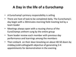 A Day in the life of a Eurochamp
• A Eurochamp’s primary responsibility is selling
• There are host of task to be completed daily. The Eurochamp’s
day begin with a 30minutes morning field meeting led by a
team leader
• Meetings always open with a rousing chorus of the
EuroChamps anthem sung by the entire group
• Team leader review each member with previous day
performance and learnings among the members
• Then embark on their door-knocking on about 40-50 doors by
midday,(cold-calling)with objective of generating 3-4
appointments for demonstration in the evening
 