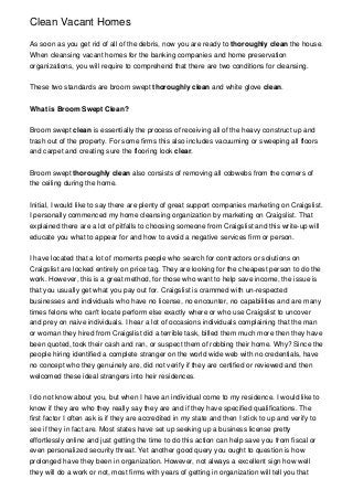 Clean Vacant Homes

As soon as you get rid of all of the debris, now you are ready to thoroughly clean the house.
When cleansing vacant homes for the banking companies and home preservation
organizations, you will require to comprehend that there are two conditions for cleansing.


These two standards are broom swept thoroughly clean and white glove clean.


What is Broom Swept Clean?


Broom swept clean is essentially the process of receiving all of the heavy construct up and
trash out of the property. For some firms this also includes vacuuming or sweeping all floors
and carpet and creating sure the flooring look clear.


Broom swept thoroughly clean also consists of removing all cobwebs from the corners of
the ceiling during the home.


Initial, I would like to say there are plenty of great support companies marketing on Craigslist.
I personally commenced my home cleansing organization by marketing on Craigslist. That
explained there are a lot of pitfalls to choosing someone from Craigslist and this write-up will
educate you what to appear for and how to avoid a negative services firm or person.


I have located that a lot of moments people who search for contractors or solutions on
Craigslist are locked entirely on price tag. They are looking for the cheapest person to do the
work. However, this is a great method, for those who want to help save income, the issue is
that you usually get what you pay out for. Craigslist is crammed with un-respected
businesses and individuals who have no license, no encounter, no capabilities and are many
times felons who can't locate perform else exactly where or who use Craigslist to uncover
and prey on naive individuals. I hear a lot of occasions individuals complaining that the man
or woman they hired from Craigslist did a terrible task, billed them much more then they have
been quoted, took their cash and ran, or suspect them of robbing their home. Why? Since the
people hiring identified a complete stranger on the world wide web with no credentials, have
no concept who they genuinely are, did not verify if they are certified or reviewed and then
welcomed these ideal strangers into heir residences.


I do not know about you, but when I have an individual come to my residence. I would like to
know if they are who they really say they are and if they have specified qualifications. The
first factor I often ask is if they are accredited in my state and then I stick to up and verify to
see if they in fact are. Most states have set up seeking up a business license pretty
effortlessly online and just getting the time to do this action can help save you from fiscal or
even personalized security threat. Yet another good query you ought to question is how
prolonged have they been in organization. However, not always a excellent sign how well
they will do a work or not, most firms with years of getting in organization will tell you that
 