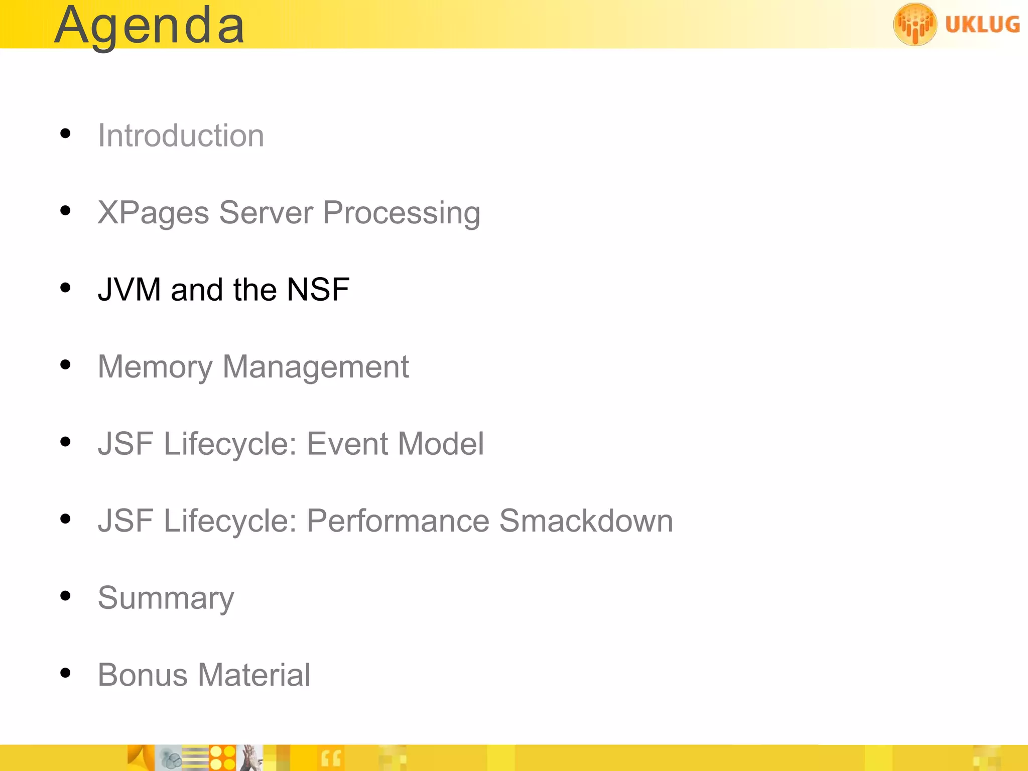 Agenda

• Introduction
• XPages Server Processing
• JVM and the NSF
• Memory Management
• JSF Lifecycle: Event Model
• JSF Lifecycle: Performance Smackdown
• Summary
• Bonus Material
 