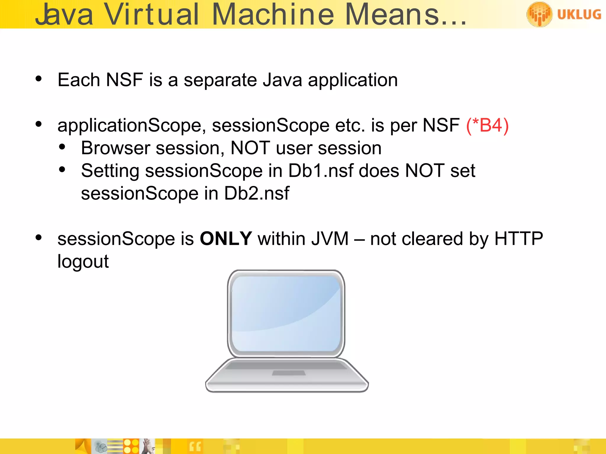 Java Virtual Machine Means...

• Each NSF is a separate Java application
• applicationScope, sessionScope etc. is per NSF (*B4)
  • Browser session, NOT user session
  • Setting sessionScope in Db1.nsf does NOT set
     sessionScope in Db2.nsf

• sessionScope is ONLY within JVM – not cleared by HTTP
  logout
 