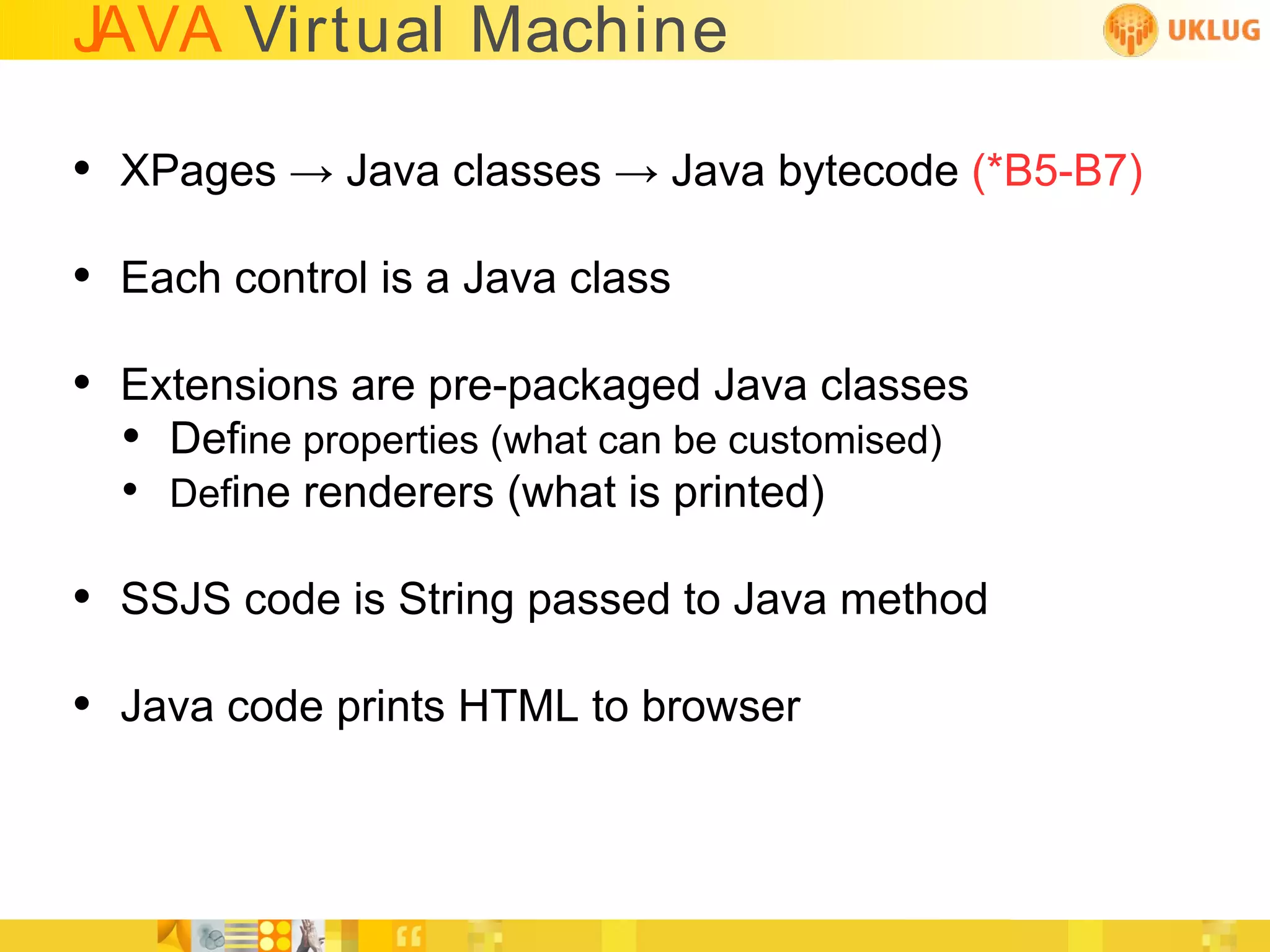 JAVA Virtual Machine

• XPages → Java classes → Java bytecode (*B5-B7)
• Each control is a Java class
• Extensions are pre-packaged Java classes
  • Define properties (what can be customised)
  • Define renderers (what is printed)

• SSJS code is String passed to Java method
• Java code prints HTML to browser
 