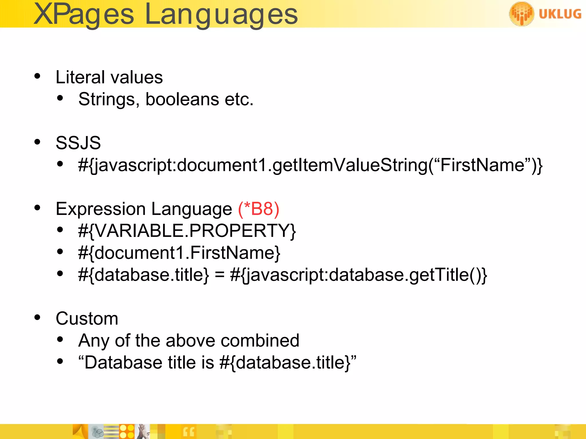 XPages Languages

• Literal values
  • Strings, booleans etc.
• SSJS
  • #{javascript:document1.getItemValueString(“FirstName”)}
• Expression Language (*B8)
  • #{VARIABLE.PROPERTY}
  • #{document1.FirstName}
  • #{database.title} = #{javascript:database.getTitle()}
• Custom
  • Any of the above combined
  • “Database title is #{database.title}”
 
