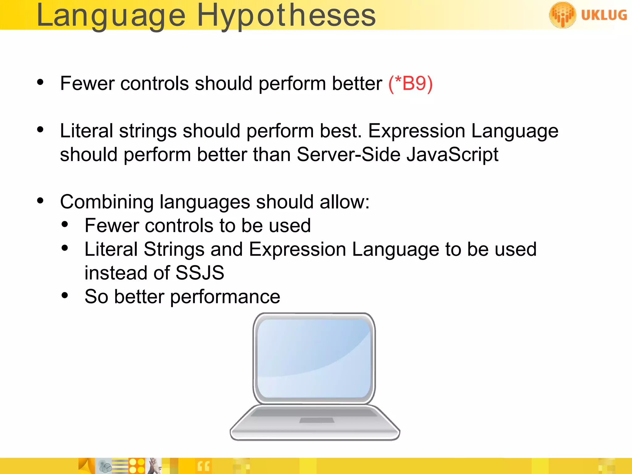 Language Hypotheses

• Fewer controls should perform better (*B9)
• Literal strings should perform best. Expression Language
  should perform better than Server-Side JavaScript

• Combining languages should allow:
  • Fewer controls to be used
  • Literal Strings and Expression Language to be used
      instead of SSJS
  •   So better performance
 