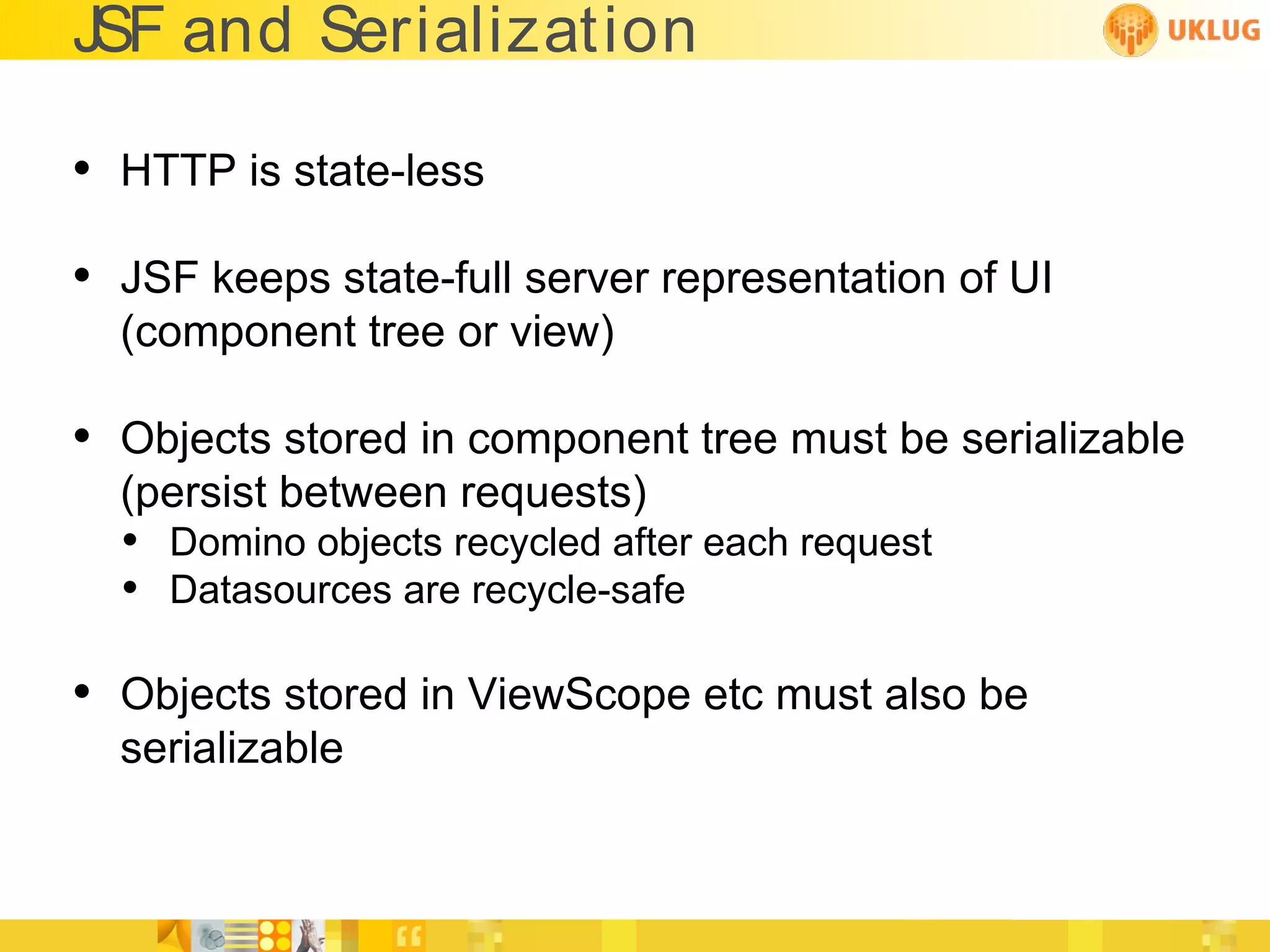 JSF and Serialization

• HTTP is state-less
• JSF keeps state-full server representation of UI
  (component tree or view)

• Objects stored in component tree must be serializable
  (persist between requests)
  • Domino objects recycled after each request
  • Datasources are recycle-safe

• Objects stored in ViewScope etc must also be
  serializable
 