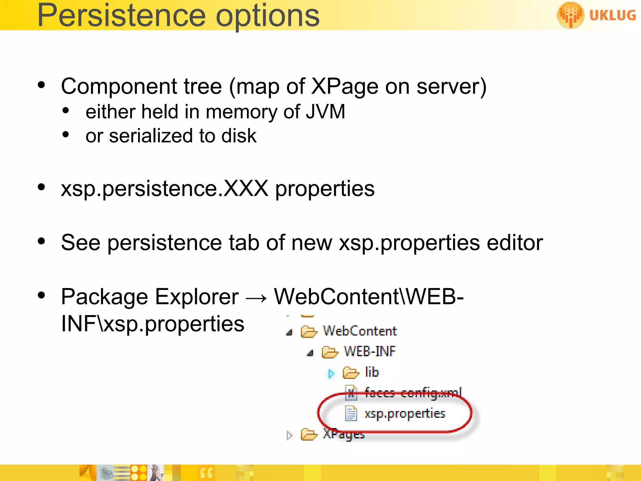 Persistence options

• Component tree (map of XPage on server)
  • either held in memory of JVM
  • or serialized to disk

• xsp.persistence.XXX properties
• See persistence tab of new xsp.properties editor
• Package Explorer → WebContentWEB-
  INFxsp.properties
 