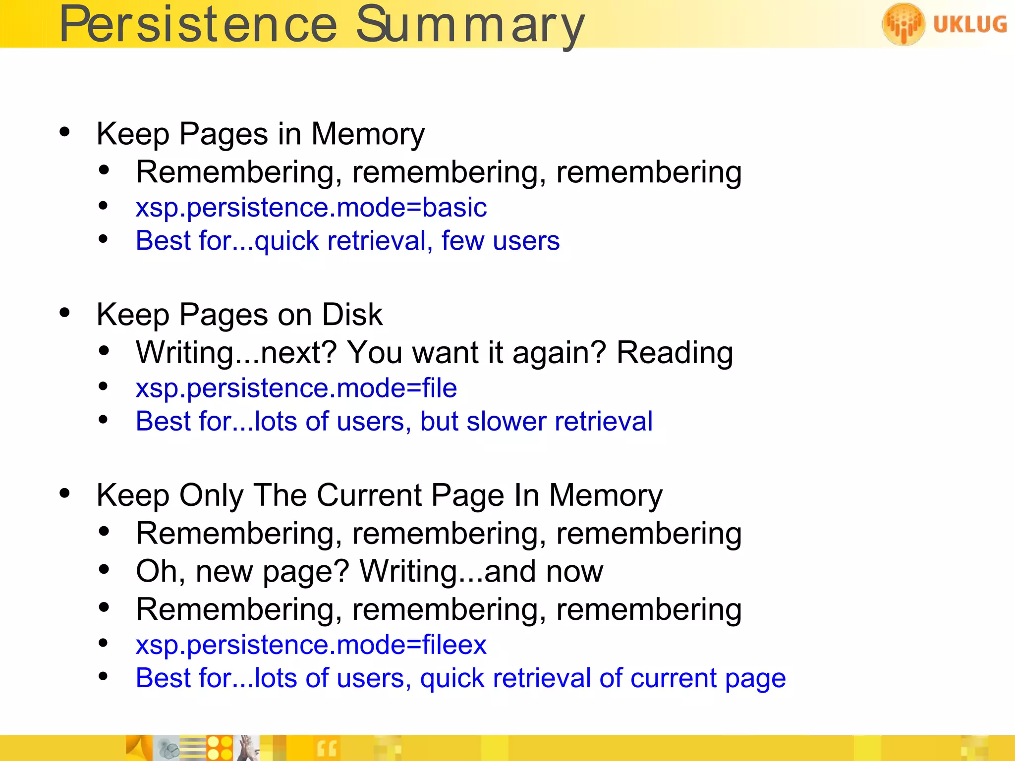 Persistence Summary

• Keep Pages in Memory
  • Remembering, remembering, remembering
  • xsp.persistence.mode=basic
  • Best for...quick retrieval, few users

• Keep Pages on Disk
  • Writing...next? You want it again? Reading
  • xsp.persistence.mode=file
  • Best for...lots of users, but slower retrieval

• Keep Only The Current Page In Memory
  • Remembering, remembering, remembering
  • Oh, new page? Writing...and now
  • Remembering, remembering, remembering
  • xsp.persistence.mode=fileex
  • Best for...lots of users, quick retrieval of current page
 