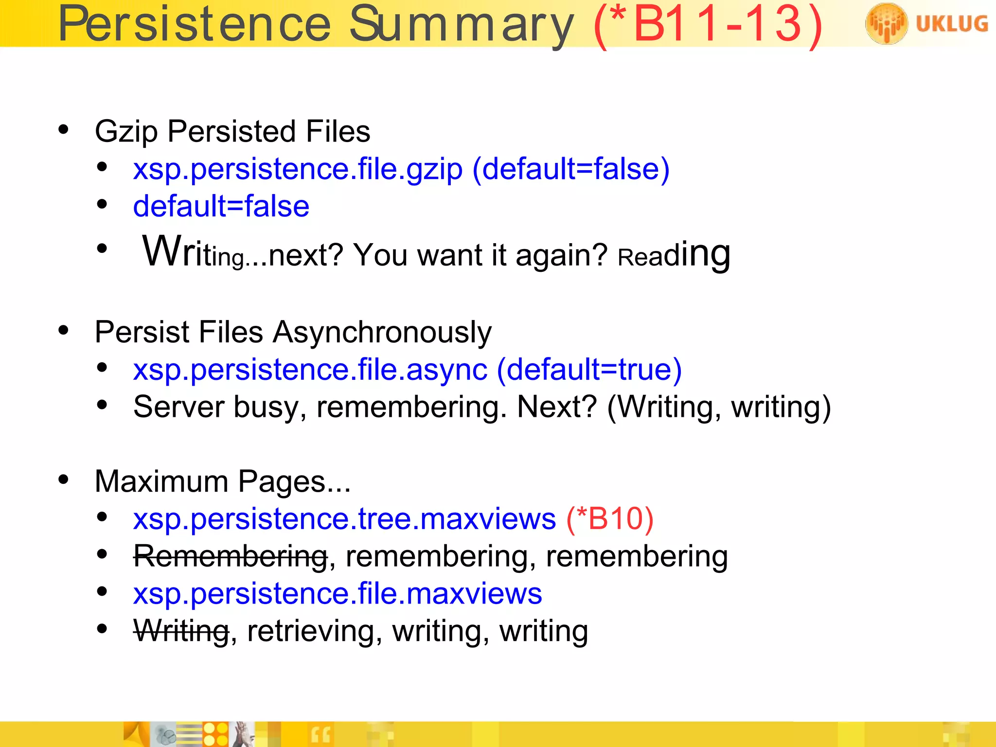 Persistence Summary (*B11-13)

• Gzip Persisted Files
  • xsp.persistence.file.gzip (default=false)
  • default=false
  • Writing...next? You want it again? Reading

• Persist Files Asynchronously
  • xsp.persistence.file.async (default=true)
  • Server busy, remembering. Next? (Writing, writing)
• Maximum Pages...
  • xsp.persistence.tree.maxviews (*B10)
  • Remembering, remembering, remembering
  • xsp.persistence.file.maxviews
  • Writing, retrieving, writing, writing
 