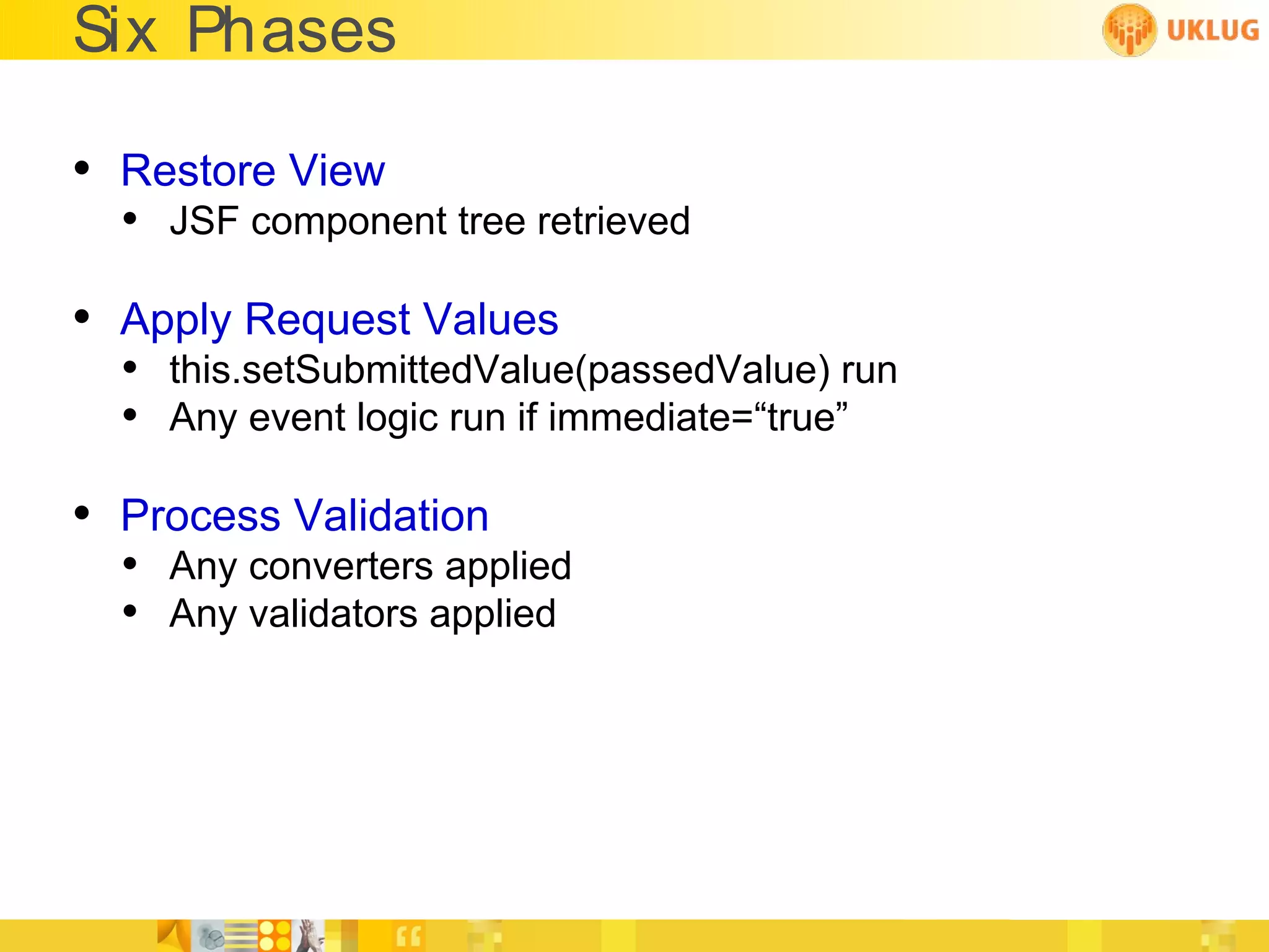 Six Phases

• Restore View
  • JSF component tree retrieved

• Apply Request Values
  • this.setSubmittedValue(passedValue) run
  • Any event logic run if immediate=“true”

• Process Validation
  • Any converters applied
  • Any validators applied
 
