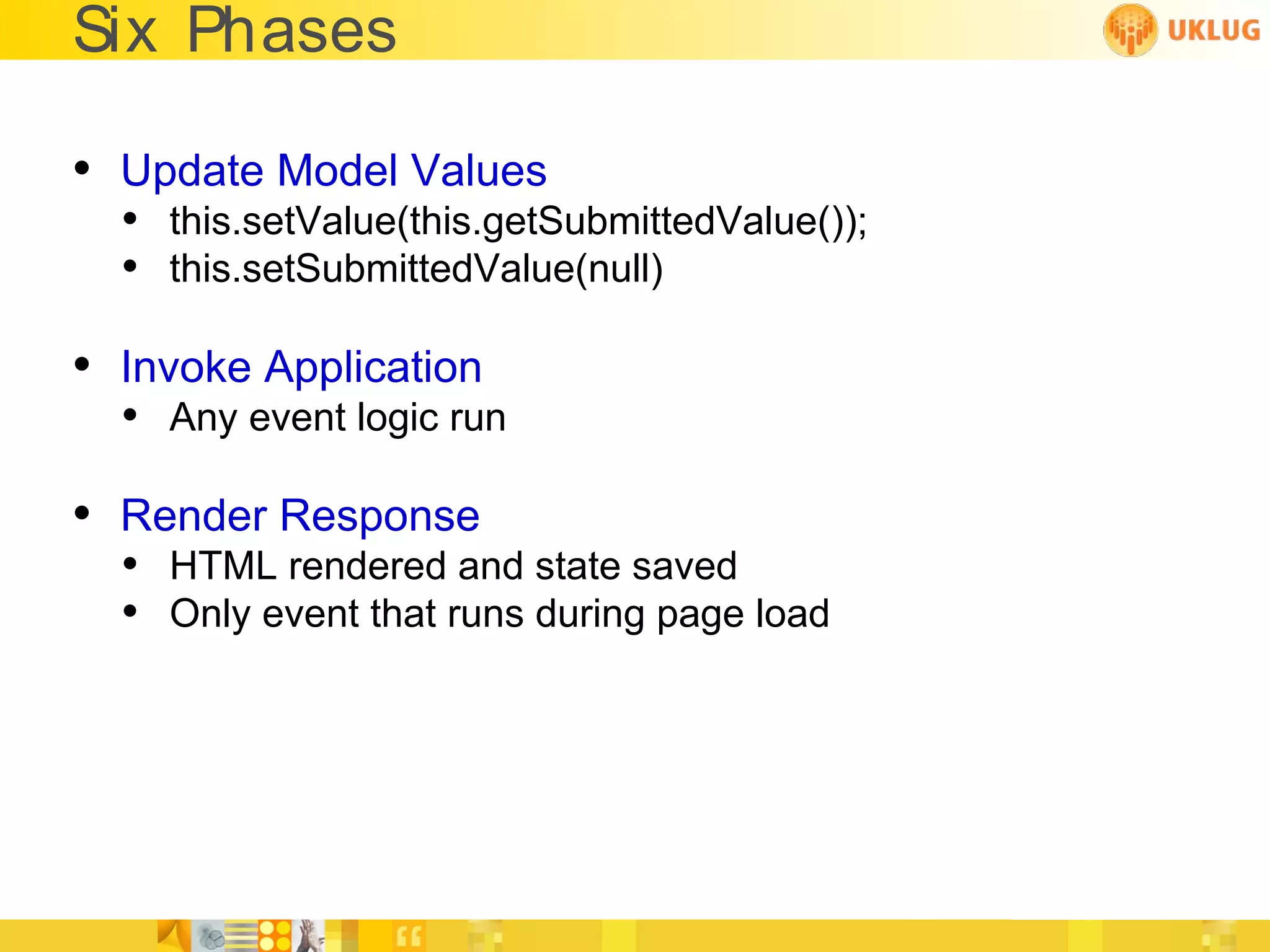 Six Phases

• Update Model Values
  • this.setValue(this.getSubmittedValue());
  • this.setSubmittedValue(null)

• Invoke Application
  • Any event logic run

• Render Response
  • HTML rendered and state saved
  • Only event that runs during page load
 