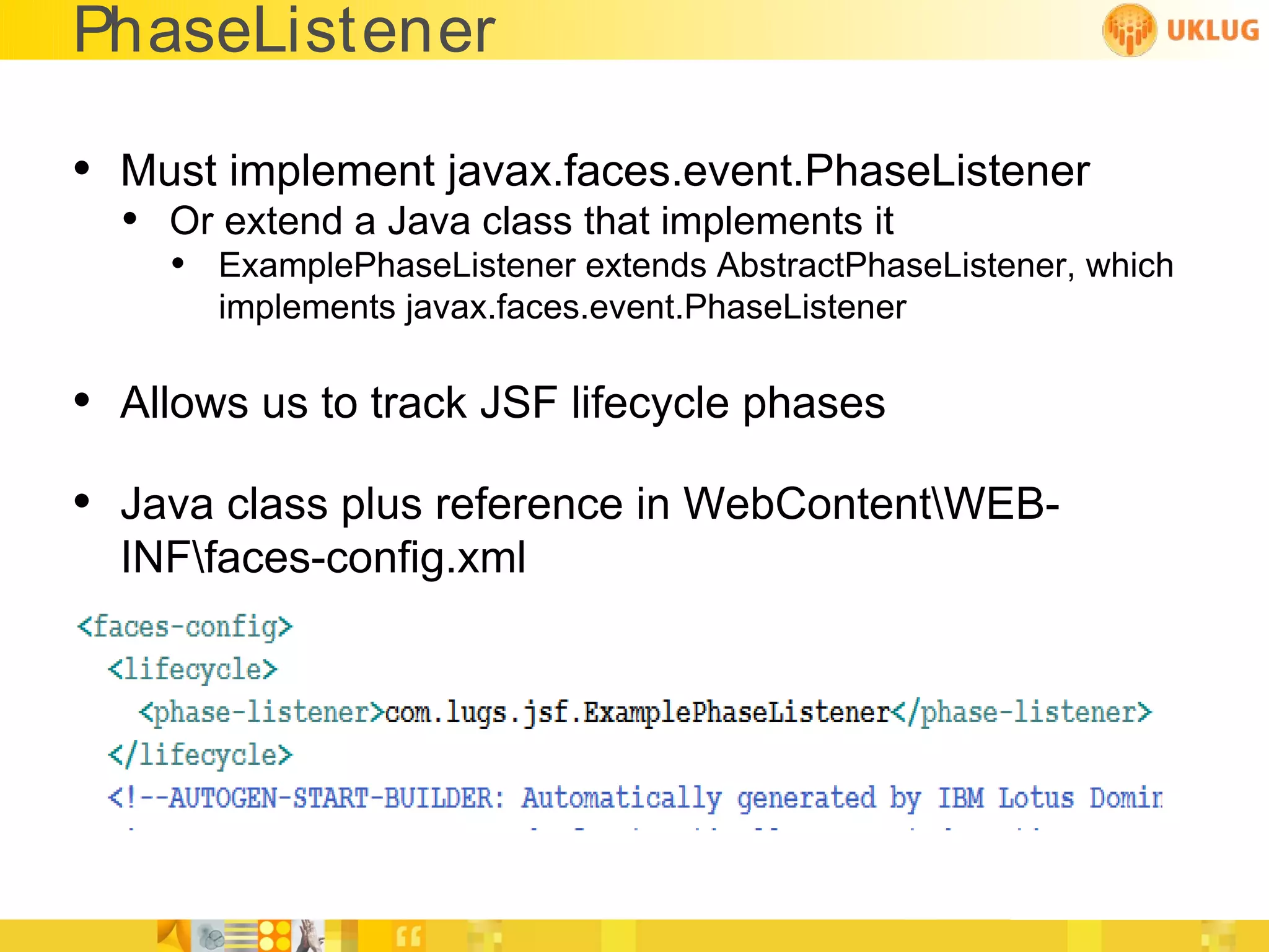PhaseListener

• Must implement javax.faces.event.PhaseListener
  • Or extend a Java class that implements it
    • ExamplePhaseListener extends AbstractPhaseListener, which
       implements javax.faces.event.PhaseListener

• Allows us to track JSF lifecycle phases
• Java class plus reference in WebContentWEB-
  INFfaces-config.xml
 