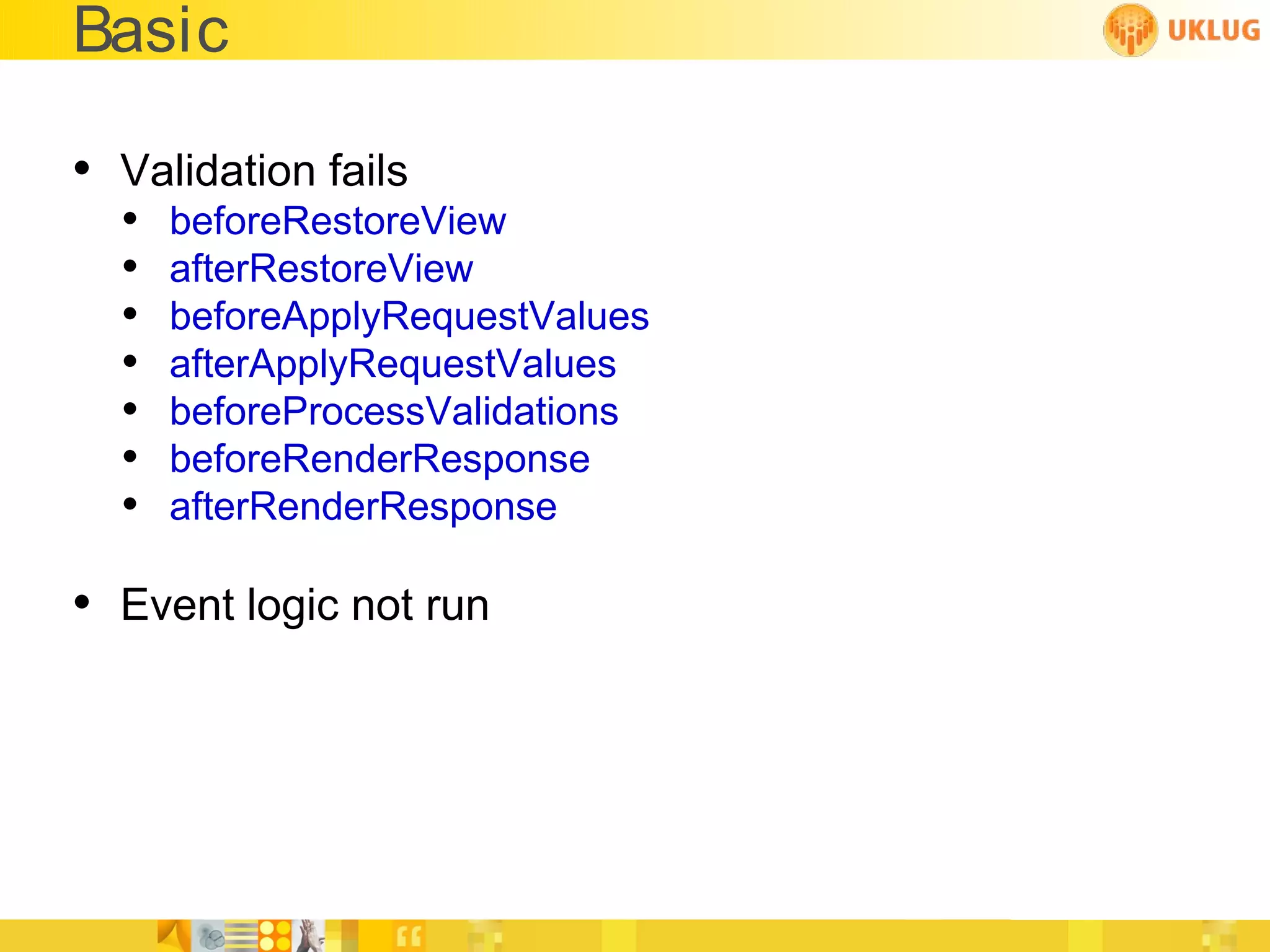 Basic

• Validation fails
  •   beforeRestoreView
  •   afterRestoreView
  •   beforeApplyRequestValues
  •   afterApplyRequestValues
  •   beforeProcessValidations
  •   beforeRenderResponse
  •   afterRenderResponse

• Event logic not run
 