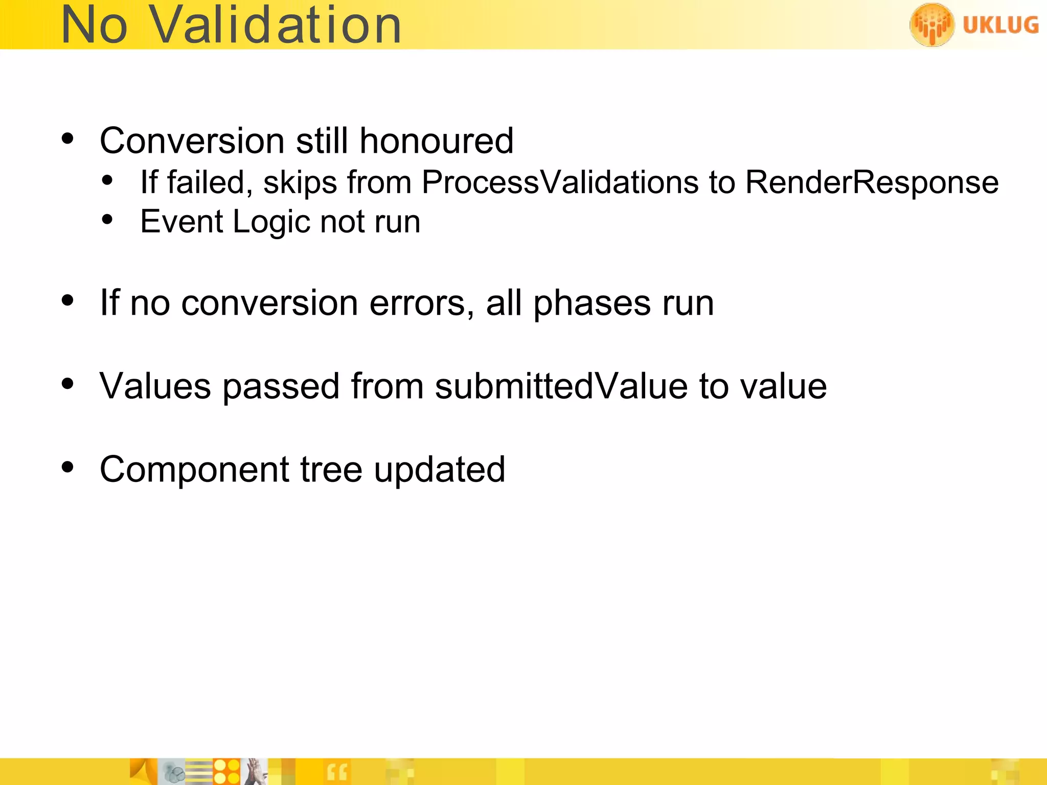 No Validation

• Conversion still honoured
  • If failed, skips from ProcessValidations to RenderResponse
  • Event Logic not run

• If no conversion errors, all phases run
• Values passed from submittedValue to value
• Component tree updated
 