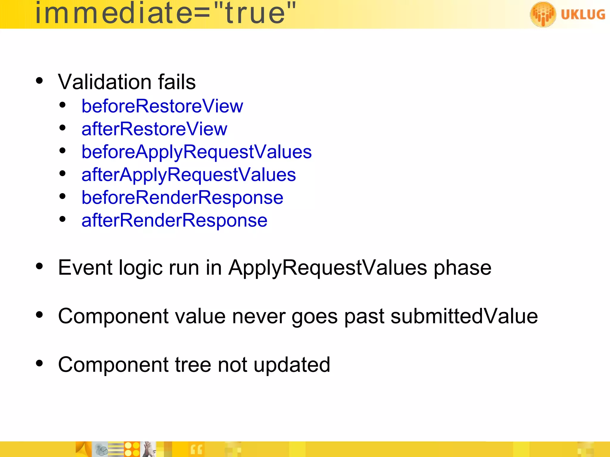 im mediate="true"

• Validation fails
  •   beforeRestoreView
  •   afterRestoreView
  •   beforeApplyRequestValues
  •   afterApplyRequestValues
  •   beforeRenderResponse
  •   afterRenderResponse

• Event logic run in ApplyRequestValues phase
• Component value never goes past submittedValue
• Component tree not updated
 