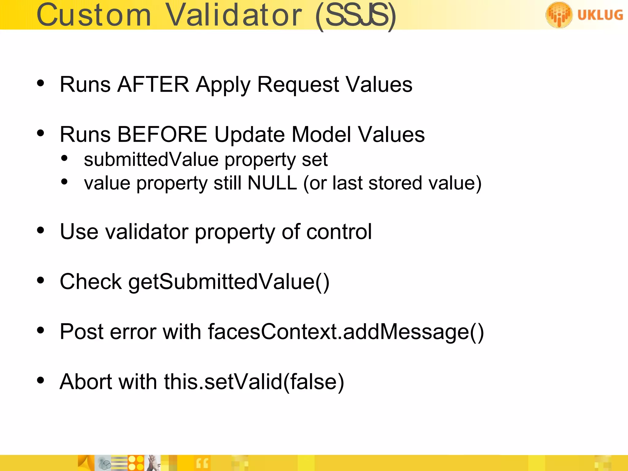Custom Validator (SSJS)

• Runs AFTER Apply Request Values
• Runs BEFORE Update Model Values
  • submittedValue property set
  • value property still NULL (or last stored value)

• Use validator property of control
• Check getSubmittedValue()
• Post error with facesContext.addMessage()
• Abort with this.setValid(false)
 