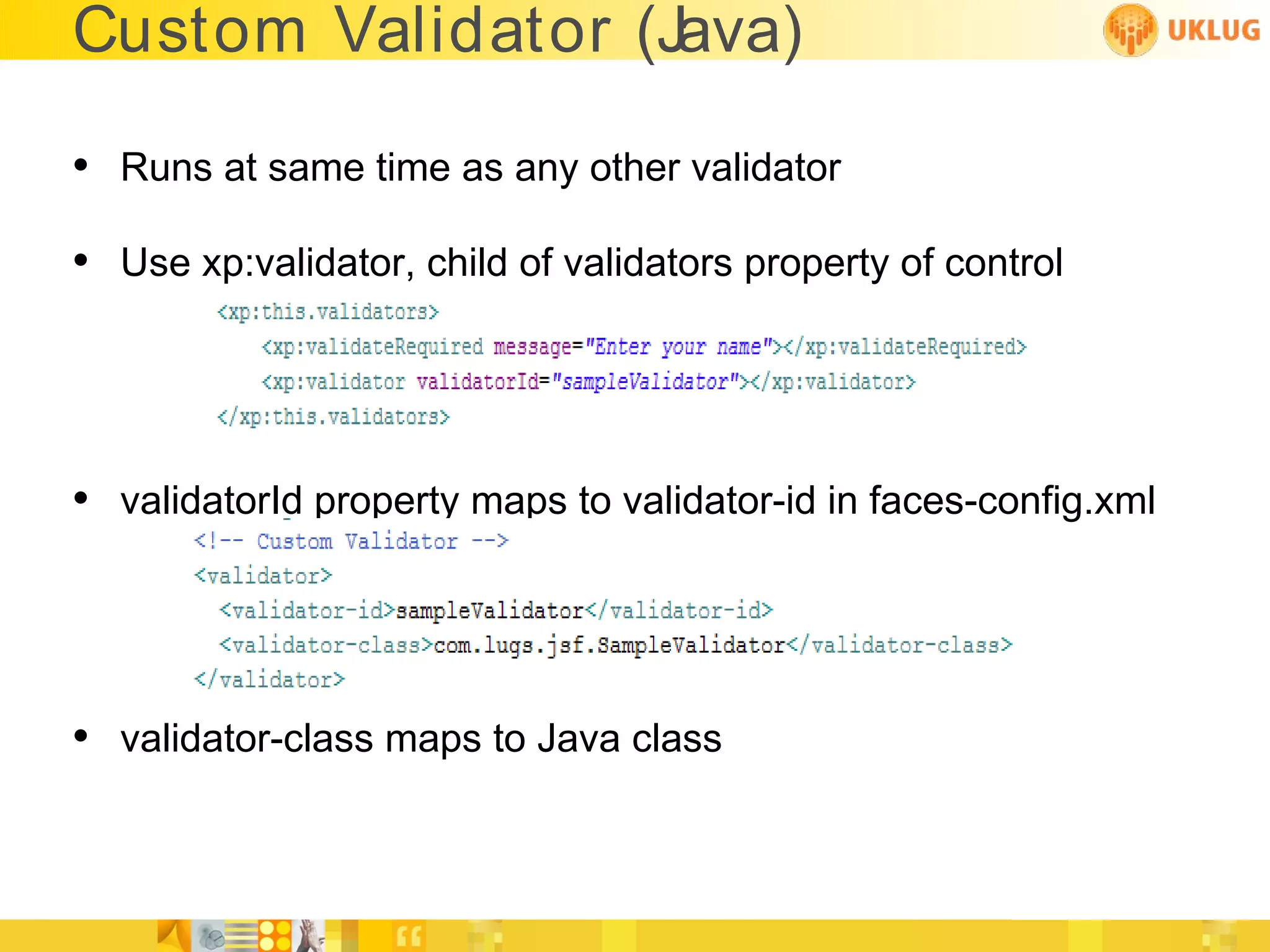 Custom Validator (Java)

• Runs at same time as any other validator
• Use xp:validator, child of validators property of control



• validatorId property maps to validator-id in faces-config.xml



• validator-class maps to Java class
 