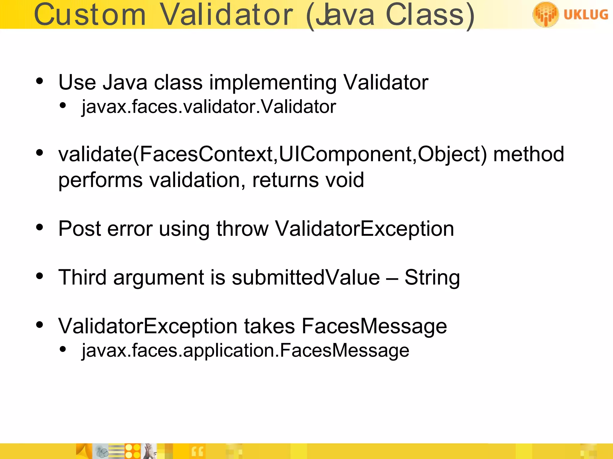 Custom Validator (Java Class)

• Use Java class implementing Validator
  • javax.faces.validator.Validator

• validate(FacesContext,UIComponent,Object) method
  performs validation, returns void

• Post error using throw ValidatorException
• Third argument is submittedValue – String
• ValidatorException takes FacesMessage
  • javax.faces.application.FacesMessage
 