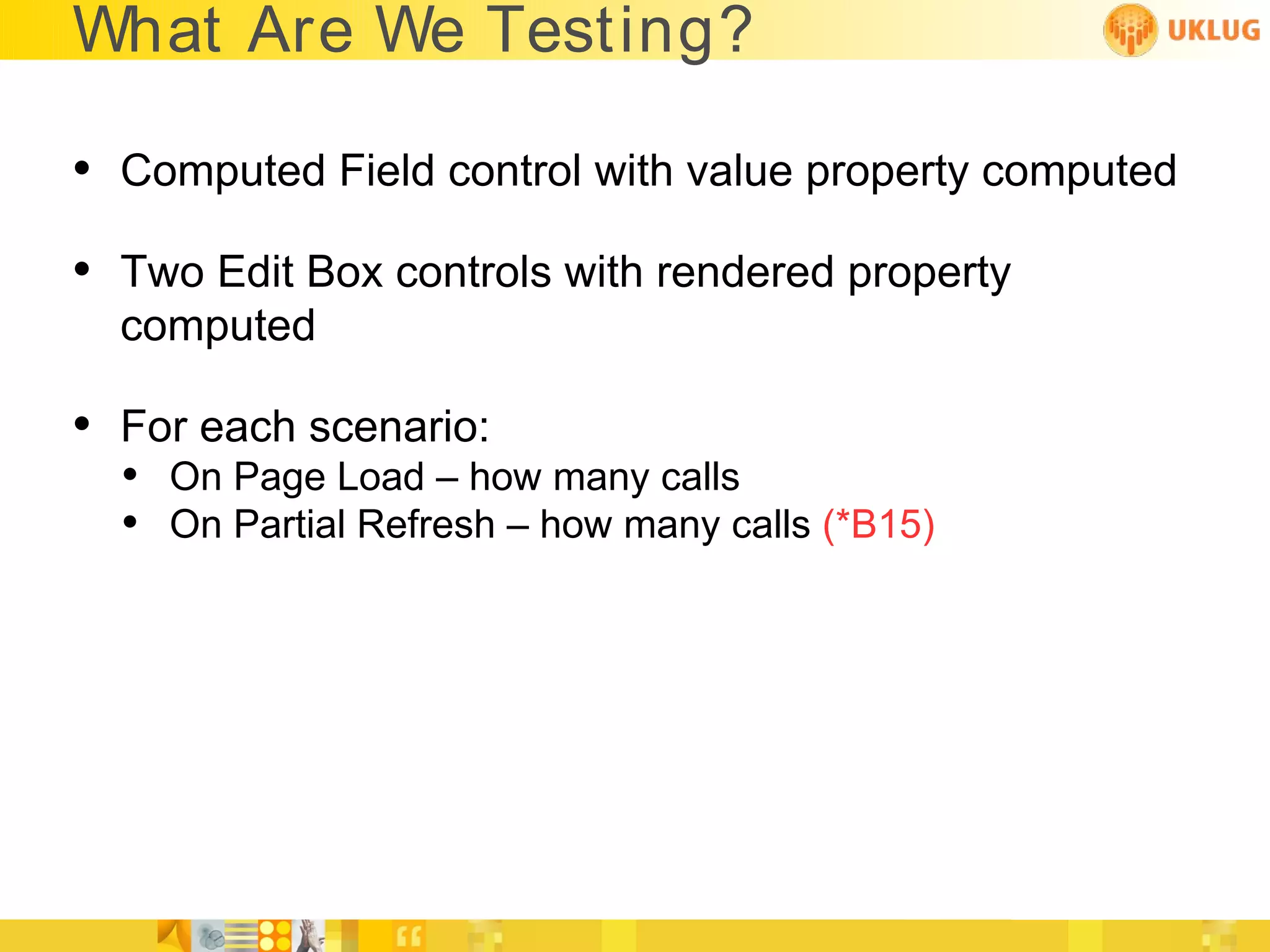What Are We Testing?

• Computed Field control with value property computed
• Two Edit Box controls with rendered property
  computed

• For each scenario:
  • On Page Load – how many calls
  • On Partial Refresh – how many calls (*B15)
 