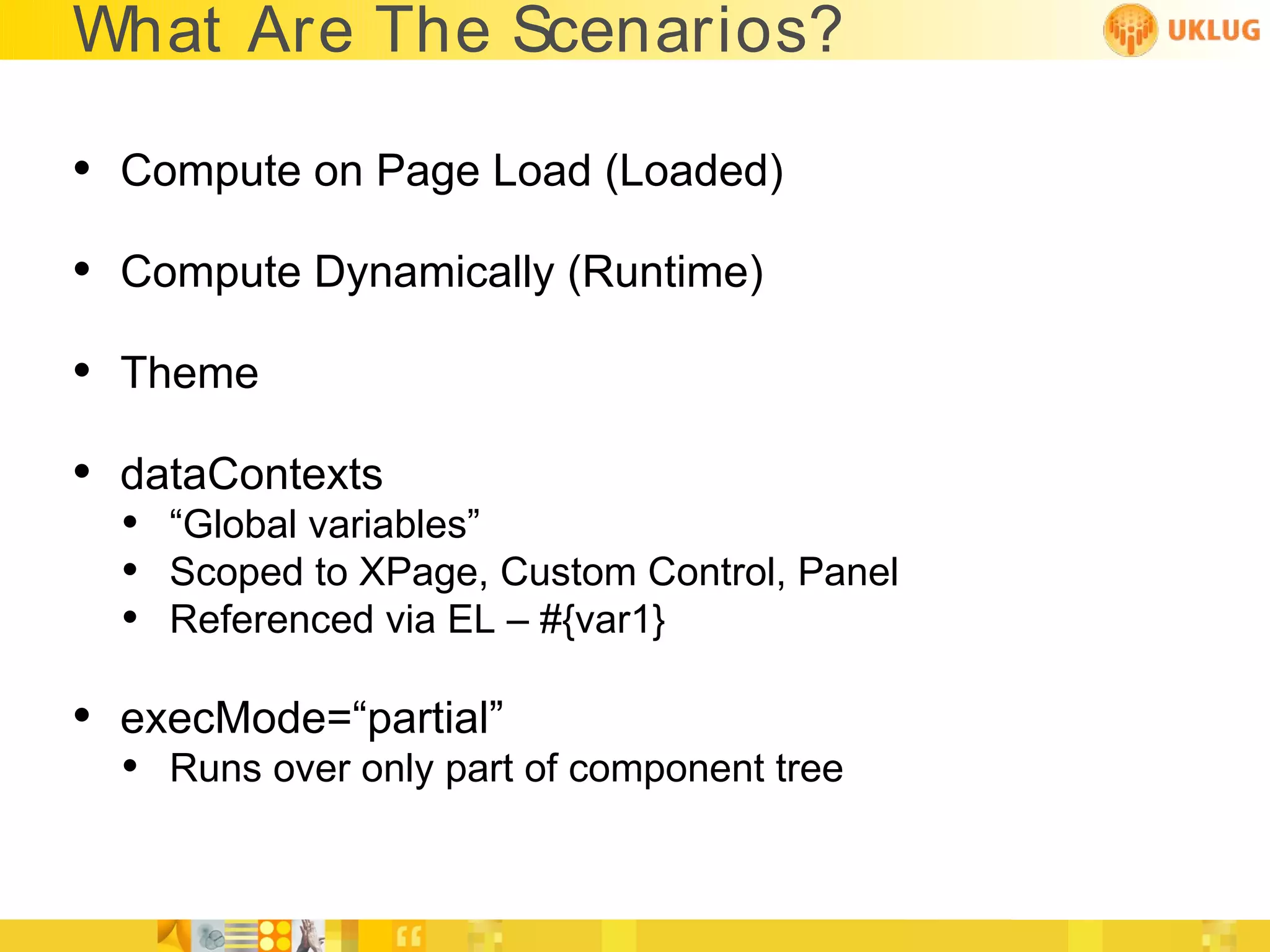 What Are The Scenarios?

• Compute on Page Load (Loaded)
• Compute Dynamically (Runtime)
• Theme
• dataContexts
  • “Global variables”
  • Scoped to XPage, Custom Control, Panel
  • Referenced via EL – #{var1}

• execMode=“partial”
  • Runs over only part of component tree
 