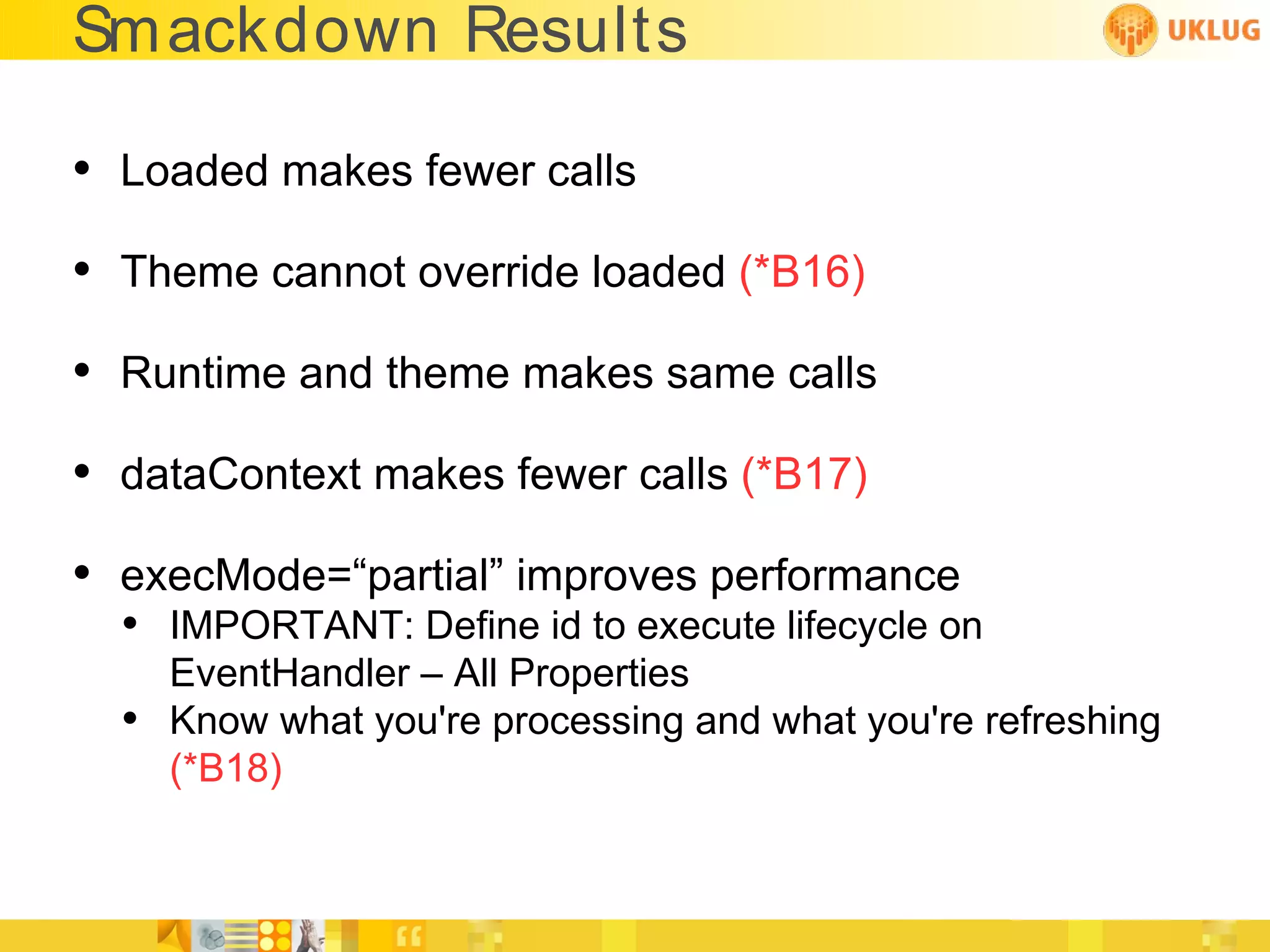Smackdown Results

• Loaded makes fewer calls
• Theme cannot override loaded (*B16)
• Runtime and theme makes same calls
• dataContext makes fewer calls (*B17)
• execMode=“partial” improves performance
  • IMPORTANT: Define id to execute lifecycle on
      EventHandler – All Properties
  •   Know what you're processing and what you're refreshing
      (*B18)
 