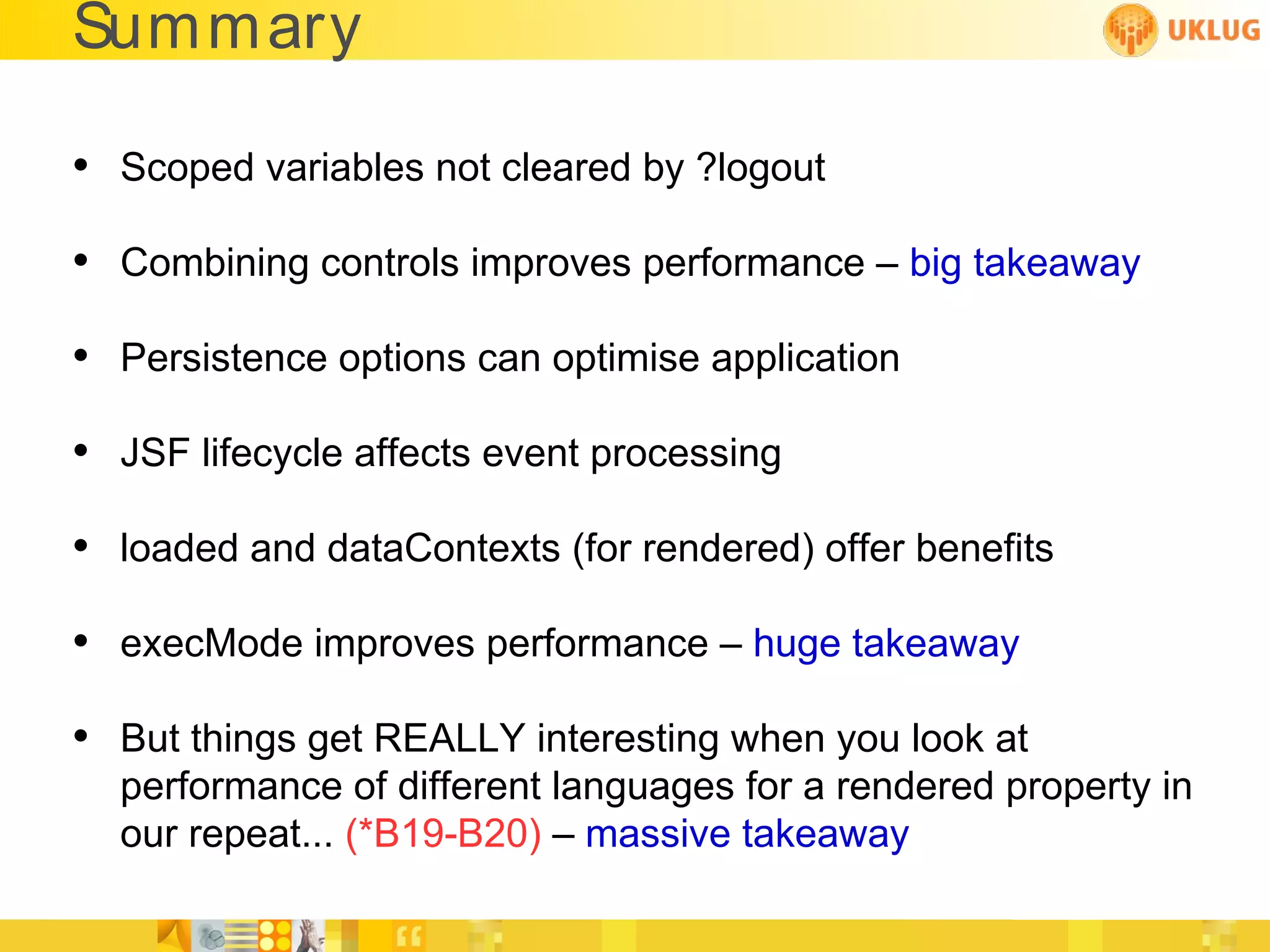 Summary

• Scoped variables not cleared by ?logout
• Combining controls improves performance – big takeaway
• Persistence options can optimise application
• JSF lifecycle affects event processing
• loaded and dataContexts (for rendered) offer benefits
• execMode improves performance – huge takeaway
• But things get REALLY interesting when you look at
  performance of different languages for a rendered property in
  our repeat... (*B19-B20) – massive takeaway
 