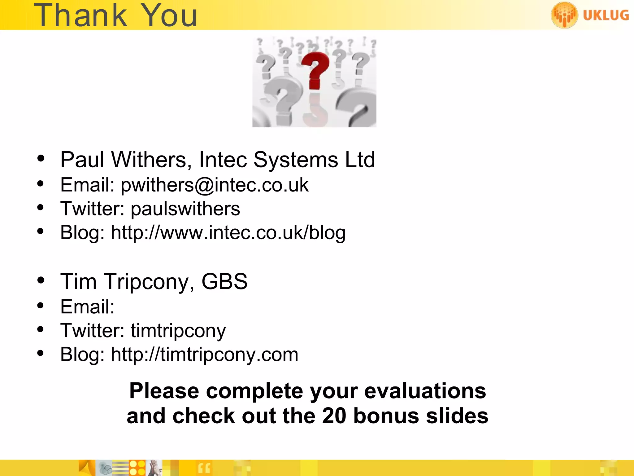 Thank You



• Paul Withers, Intec Systems Ltd
• Email: pwithers@intec.co.uk
• Twitter: paulswithers
• Blog: http://www.intec.co.uk/blog

• Tim Tripcony, GBS
• Email:
• Twitter: timtripcony
• Blog: http://timtripcony.com
          Please complete your evaluations
          and check out the 20 bonus slides
 