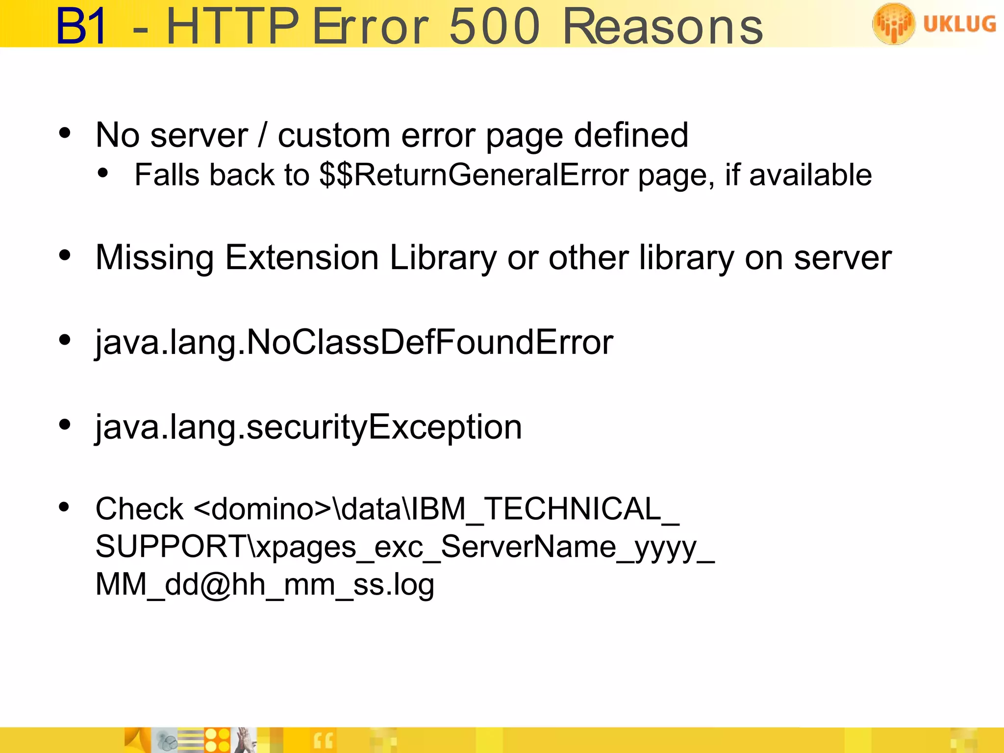 B1 - HTTP Error 500 Reasons

• No server / custom error page defined
  • Falls back to $$ReturnGeneralError page, if available

• Missing Extension Library or other library on server
• java.lang.NoClassDefFoundError
• java.lang.securityException
• Check <domino>dataIBM_TECHNICAL_
  SUPPORTxpages_exc_ServerName_yyyy_
  MM_dd@hh_mm_ss.log
 