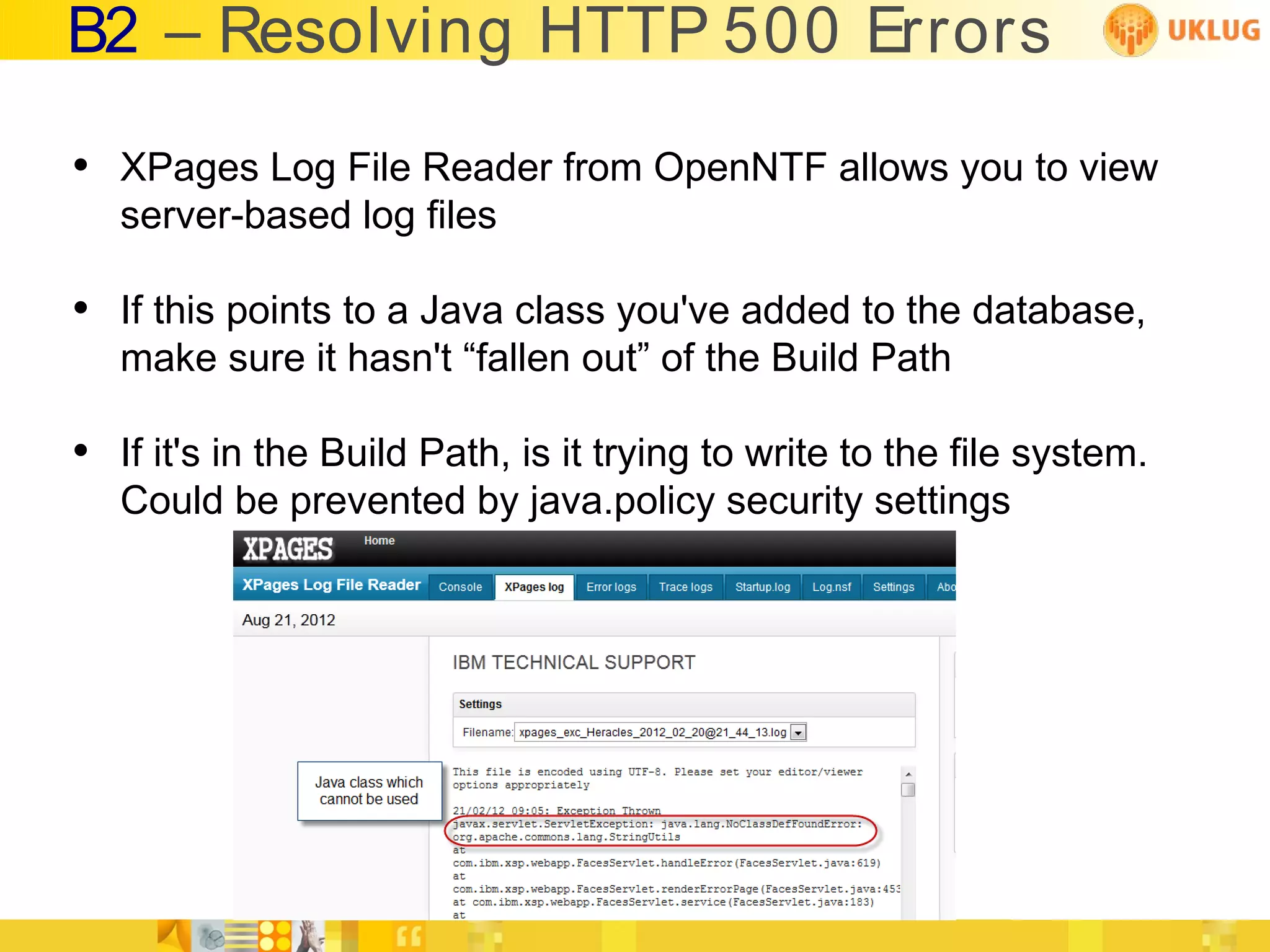 B2 – Resolving HTTP 500 Errors

• XPages Log File Reader from OpenNTF allows you to view
   server-based log files

• If this points to a Java class you've added to the database,
   make sure it hasn't “fallen out” of the Build Path

• If it's in the Build Path, is it trying to write to the file system.
   Could be prevented by java.policy security settings
 