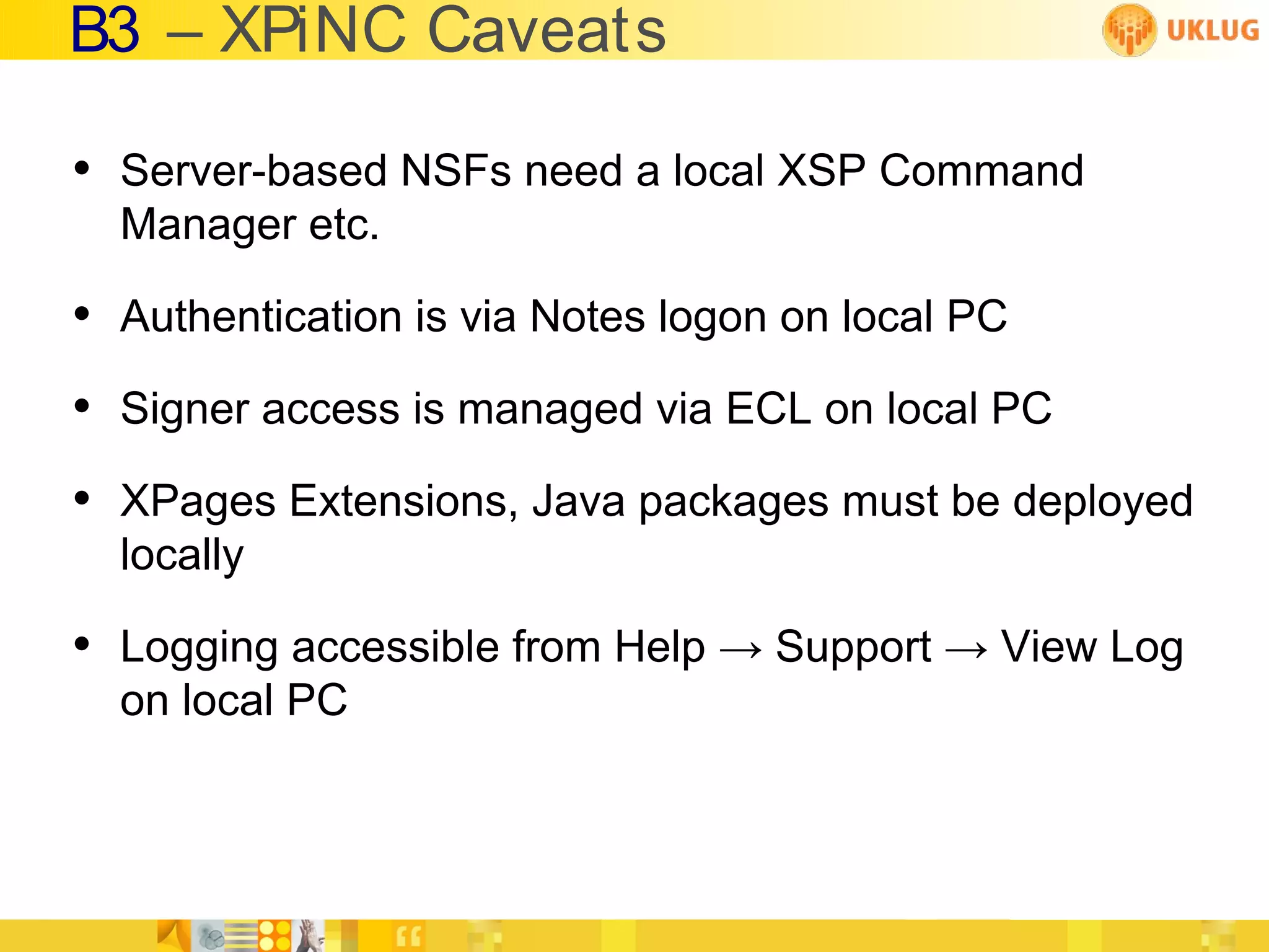 B3 – XPiNC Caveats

• Server-based NSFs need a local XSP Command
  Manager etc.

• Authentication is via Notes logon on local PC
• Signer access is managed via ECL on local PC
• XPages Extensions, Java packages must be deployed
  locally

• Logging accessible from Help → Support → View Log
  on local PC
 