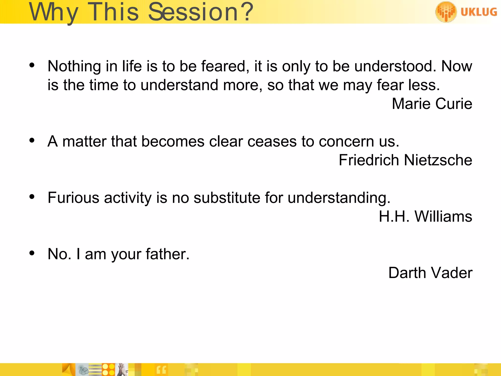 Why This Session?

• Nothing in life is to be feared, it is only to be understood. Now
  is the time to understand more, so that we may fear less.
                                                   Marie Curie

• A matter that becomes clear ceases to concern us.
                                              Friedrich Nietzsche

• Furious activity is no substitute for understanding.
                                                    H.H. Williams

• No. I am your father.
                                                      Darth Vader
 