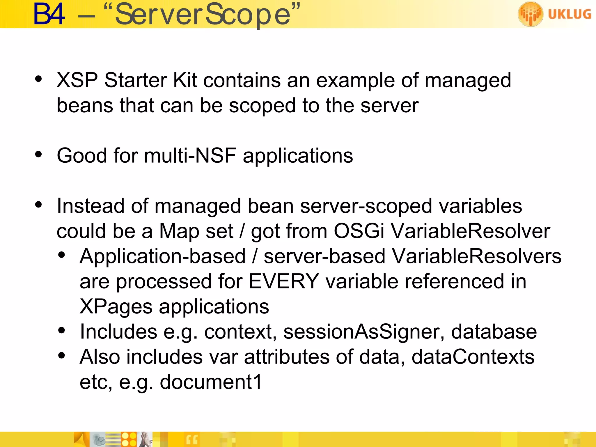 B4 – “ServerScope”

• XSP Starter Kit contains an example of managed
  beans that can be scoped to the server

• Good for multi-NSF applications
• Instead of managed bean server-scoped variables
  could be a Map set / got from OSGi VariableResolver
  • Application-based / server-based VariableResolvers
    are processed for EVERY variable referenced in
    XPages applications
  • Includes e.g. context, sessionAsSigner, database
  • Also includes var attributes of data, dataContexts
    etc, e.g. document1
 
