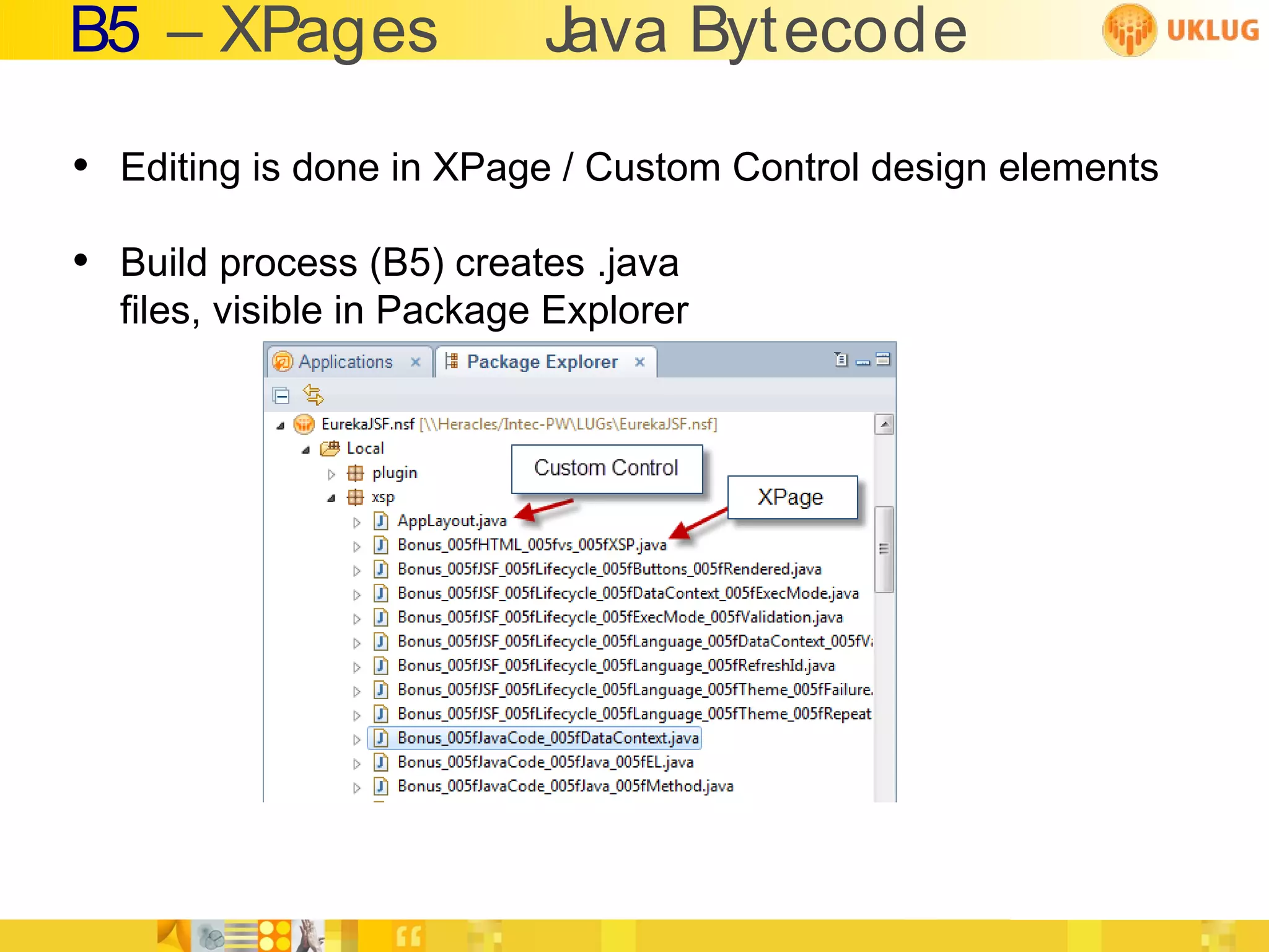 B5 – XPages               Java Bytecode

• Editing is done in XPage / Custom Control design elements
• Build process (B5) creates .java
  files, visible in Package Explorer
 