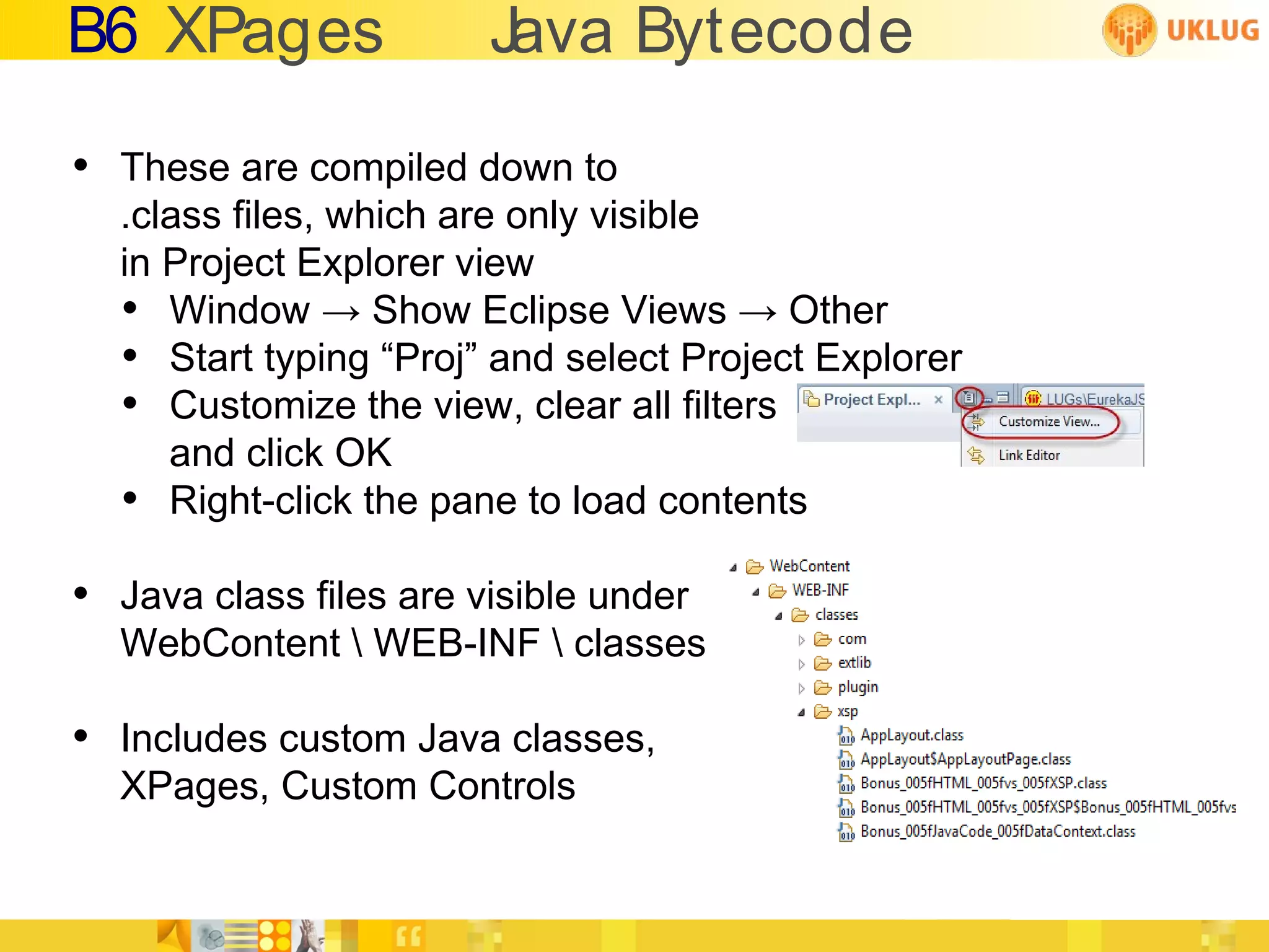 B6 XPages              Java Bytecode

• These are compiled down to
  .class files, which are only visible
  in Project Explorer view
  • Window → Show Eclipse Views → Other
  • Start typing “Proj” and select Project Explorer
  • Customize the view, clear all filters
     and click OK
  • Right-click the pane to load contents
• Java class files are visible under
  WebContent  WEB-INF  classes

• Includes custom Java classes,
  XPages, Custom Controls
 