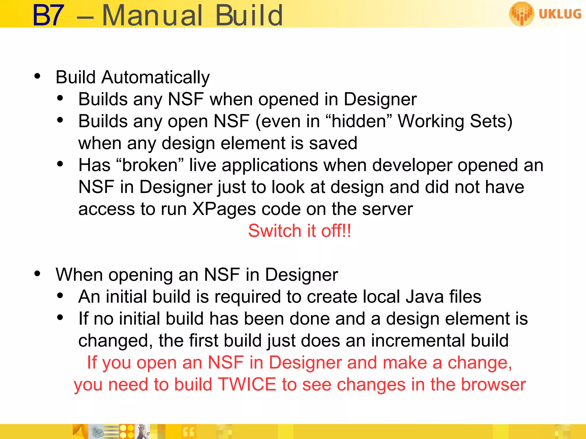 B7 – Manual Build
• Build Automatically
  • Builds any NSF when opened in Designer
  • Builds any open NSF (even in “hidden” Working Sets)
      when any design element is saved
  •   Has “broken” live applications when developer opened an
      NSF in Designer just to look at design and did not have
      access to run XPages code on the server
                           Switch it off!!

• When opening an NSF in Designer
  • An initial build is required to create local Java files
  • If no initial build has been done and a design element is
       changed, the first build just does an incremental build
        If you open an NSF in Designer and make a change,
      you need to build TWICE to see changes in the browser
 